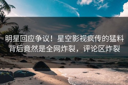 明星回应争议！星空影视疯传的猛料背后竟然是全网炸裂，评论区炸裂