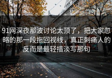91网深夜那波讨论太顶了，把大家忽略的那一段拖回视线，真正刺痛人的反而是最轻描淡写那句