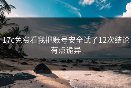17c免费看我把账号安全试了12次结论有点诡异