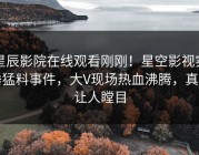 星辰影院在线观看刚刚！星空影视实锤猛料事件，大V现场热血沸腾，真相让人瞠目