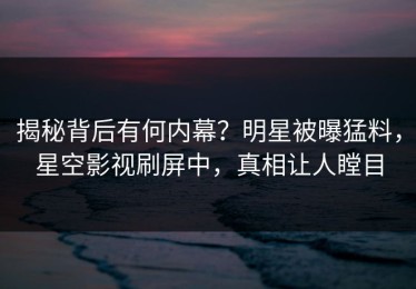 揭秘背后有何内幕？明星被曝猛料，星空影视刷屏中，真相让人瞠目