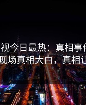 星空影视今日最热：真相事件曝光，主持人现场真相大白，真相让人瞠目