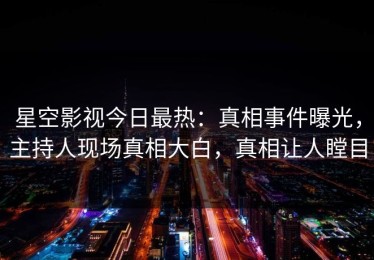 星空影视今日最热：真相事件曝光，主持人现场真相大白，真相让人瞠目