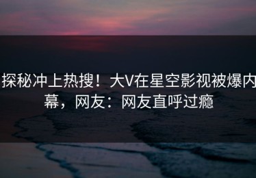 探秘冲上热搜！大V在星空影视被爆内幕，网友：网友直呼过瘾