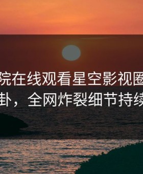 星辰影院在线观看星空影视圈内人爆出八卦，全网炸裂细节持续刷屏