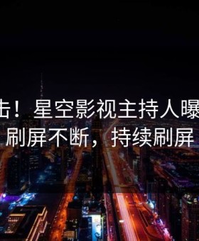 今晨直击！星空影视主持人曝光丑闻，刷屏不断，持续刷屏
