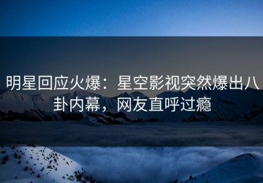 明星回应火爆：星空影视突然爆出八卦内幕，网友直呼过瘾