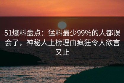 51爆料盘点：猛料最少99%的人都误会了，神秘人上榜理由疯狂令人欲言又止