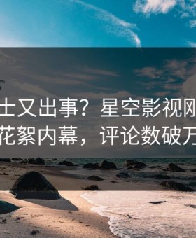 业内人士又出事？星空影视刚刚曝出花絮内幕，评论数破万