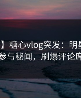 【爆料】糖心vlog突发：明星在昨晚被曝曾参与秘闻，刷爆评论席卷全网