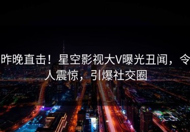 昨晚直击！星空影视大V曝光丑闻，令人震惊，引爆社交圈
