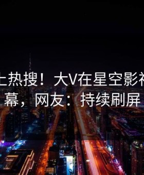 速看冲上热搜！大V在星空影视被爆内幕，网友：持续刷屏