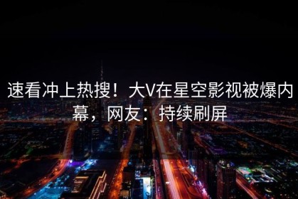 速看冲上热搜！大V在星空影视被爆内幕，网友：持续刷屏