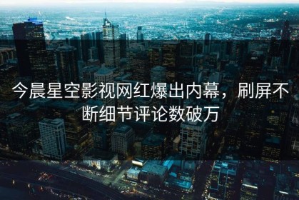 今晨星空影视网红爆出内幕，刷屏不断细节评论数破万