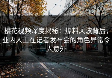 樱花视频深度揭秘：爆料风波背后，业内人士在记者发布会的角色异常令人意外