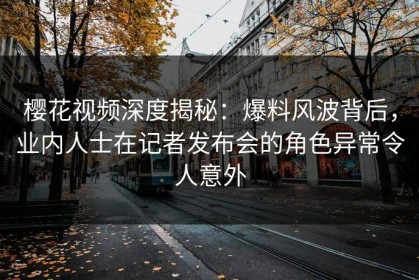 樱花视频深度揭秘：爆料风波背后，业内人士在记者发布会的角色异常令人意外