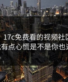 说真的，17c免费看的视频社区现在变了： 我有点心慌是不是你也遇到过？