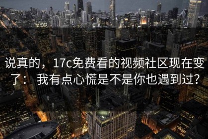 说真的，17c免费看的视频社区现在变了： 我有点心慌是不是你也遇到过？