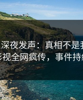 当事人深夜发声：真相不是我干的！星空影视全网疯传，事件持续发酵