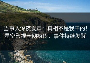 当事人深夜发声：真相不是我干的！星空影视全网疯传，事件持续发酵