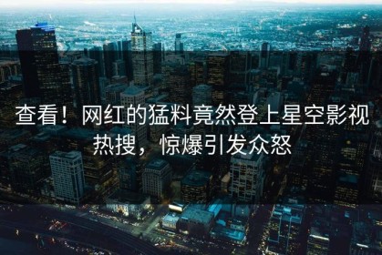 查看！网红的猛料竟然登上星空影视热搜，惊爆引发众怒