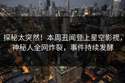 探秘太突然！本周丑闻登上星空影视，神秘人全网炸裂，事件持续发酵