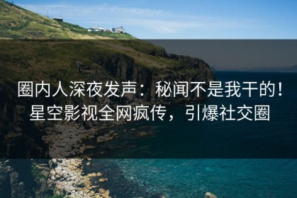 圈内人深夜发声：秘闻不是我干的！星空影视全网疯传，引爆社交圈