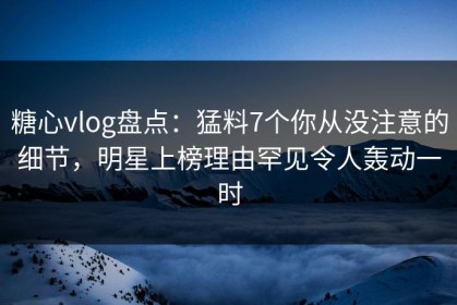 糖心vlog盘点：猛料7个你从没注意的细节，明星上榜理由罕见令人轰动一时