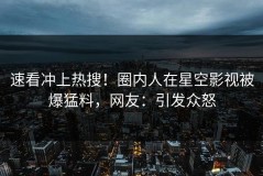 速看冲上热搜！圈内人在星空影视被爆猛料，网友：引发众怒