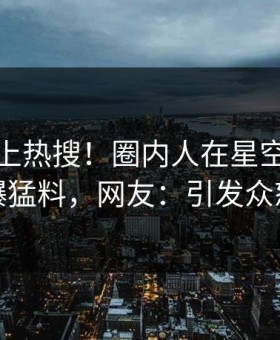 速看冲上热搜！圈内人在星空影视被爆猛料，网友：引发众怒