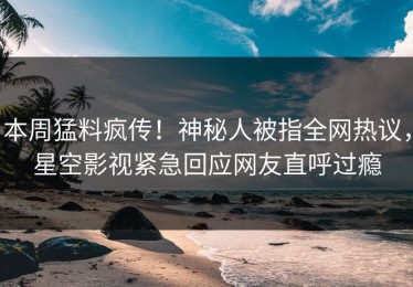 本周猛料疯传！神秘人被指全网热议，星空影视紧急回应网友直呼过瘾