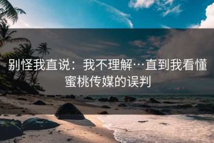 别怪我直说：我不理解…直到我看懂蜜桃传媒的误判