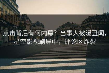 点击背后有何内幕？当事人被曝丑闻，星空影视刷屏中，评论区炸裂