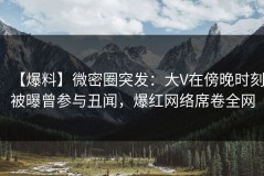 【爆料】微密圈突发：大V在傍晚时刻被曝曾参与丑闻，爆红网络席卷全网