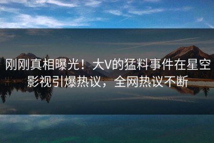 刚刚真相曝光！大V的猛料事件在星空影视引爆热议，全网热议不断