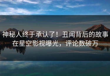 神秘人终于承认了！丑闻背后的故事在星空影视曝光，评论数破万