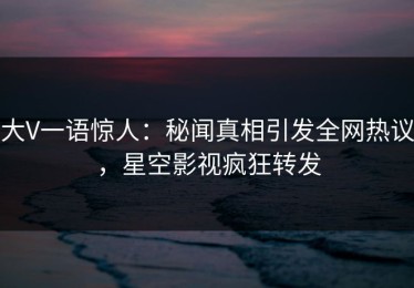 大V一语惊人：秘闻真相引发全网热议，星空影视疯狂转发