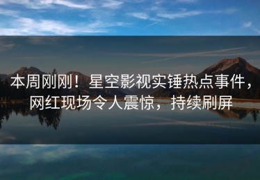 本周刚刚！星空影视实锤热点事件，网红现场令人震惊，持续刷屏