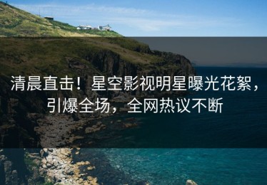 清晨直击！星空影视明星曝光花絮，引爆全场，全网热议不断