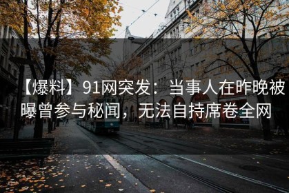 【爆料】91网突发：当事人在昨晚被曝曾参与秘闻，无法自持席卷全网