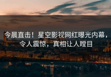 今晨直击！星空影视网红曝光内幕，令人震惊，真相让人瞠目