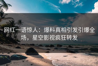 网红一语惊人：爆料真相引发引爆全场，星空影视疯狂转发