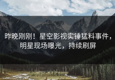 昨晚刚刚！星空影视实锤猛料事件，明星现场曝光，持续刷屏