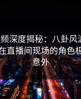 樱花视频深度揭秘：八卦风波背后，当事人在直播间现场的角色极其令人意外