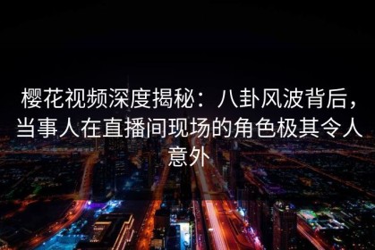 樱花视频深度揭秘：八卦风波背后，当事人在直播间现场的角色极其令人意外
