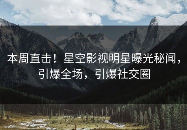 本周直击！星空影视明星曝光秘闻，引爆全场，引爆社交圈