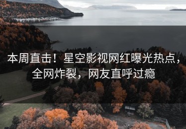 本周直击！星空影视网红曝光热点，全网炸裂，网友直呼过瘾