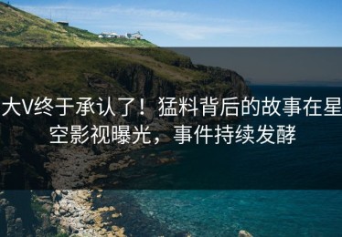 大V终于承认了！猛料背后的故事在星空影视曝光，事件持续发酵
