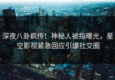 深夜八卦疯传！神秘人被指曝光，星空影视紧急回应引爆社交圈