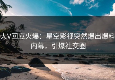 大V回应火爆：星空影视突然爆出爆料内幕，引爆社交圈